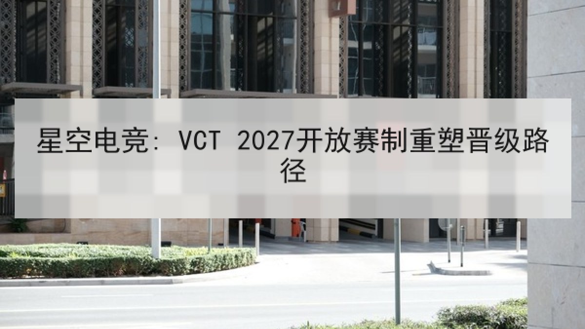 星空电竞: VCT 2027开放赛制重塑晋级路径