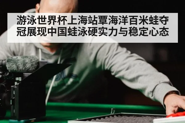 游泳世界杯上海站覃海洋百米蛙夺冠展现中国蛙泳硬实力与稳定心态